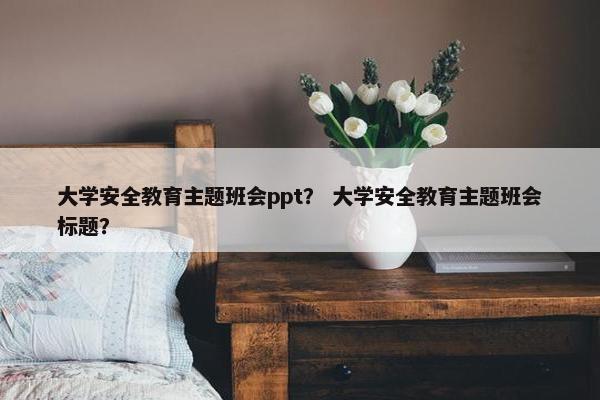 大学安全教育主题班会ppt？ 大学安全教育主题班会标题？