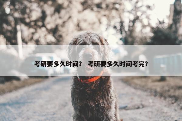 考研要多久时间？ 考研要多久时间考完？