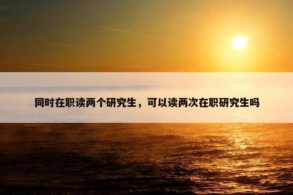 同时在职读两个研究生，可以读两次在职研究生吗