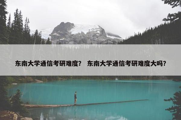 东南大学通信考研难度？ 东南大学通信考研难度大吗？