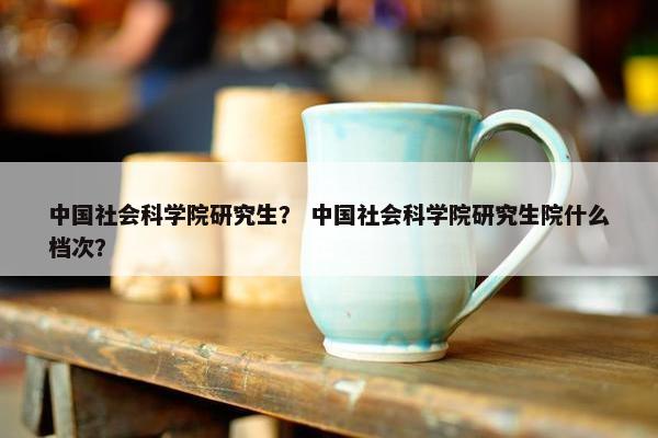 中国社会科学院研究生？ 中国社会科学院研究生院什么档次？