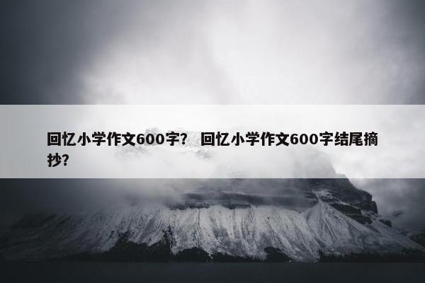 回忆小学作文600字？ 回忆小学作文600字结尾摘抄？
