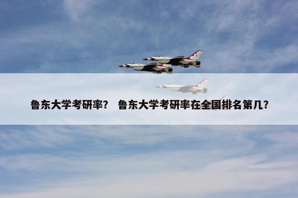 鲁东大学考研率？ 鲁东大学考研率在全国排名第几？