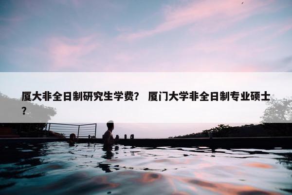 厦大非全日制研究生学费？ 厦门大学非全日制专业硕士？
