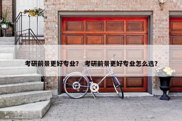 考研前景更好专业？ 考研前景更好专业怎么选？