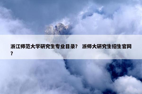 浙江师范大学研究生专业目录？ 浙师大研究生招生官网？