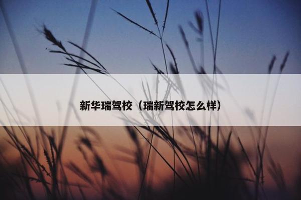 新华瑞驾校（瑞新驾校怎么样）