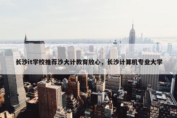长沙it学校推荐沙大计教育放心，长沙计算机专业大学