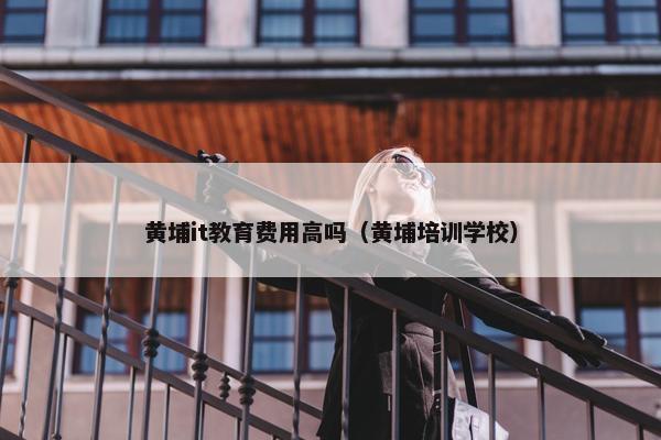 黄埔it教育费用高吗（黄埔培训学校）
