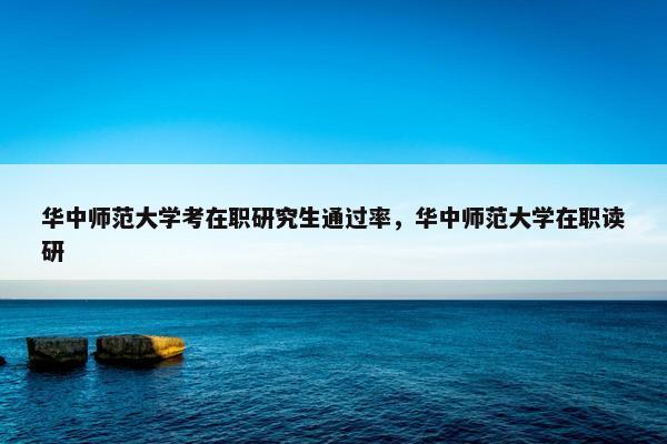 华中师范大学考在职研究生通过率，华中师范大学在职读研