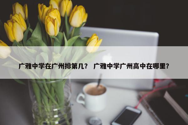 广雅中学在广州排第几？ 广雅中学广州高中在哪里？
