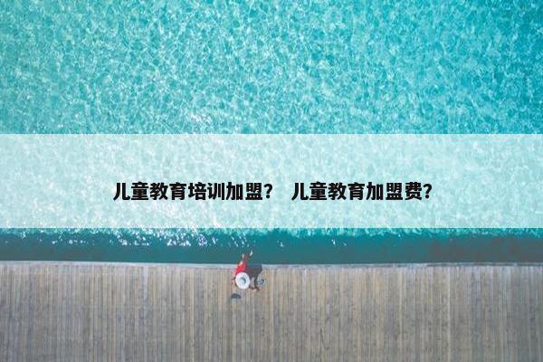 儿童教育培训加盟？ 儿童教育加盟费？