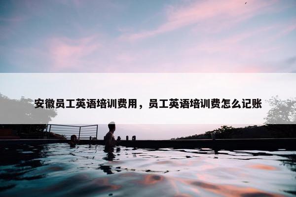 安徽员工英语培训费用，员工英语培训费怎么记账