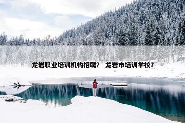 龙岩职业培训机构招聘？ 龙岩市培训学校？