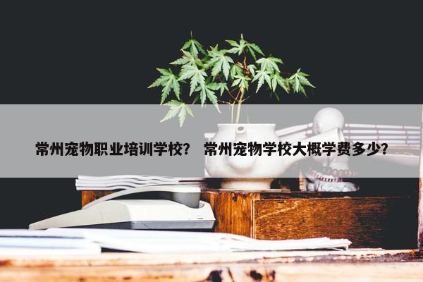 常州宠物职业培训学校？ 常州宠物学校大概学费多少？
