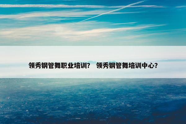 领秀钢管舞职业培训？ 领秀钢管舞培训中心？