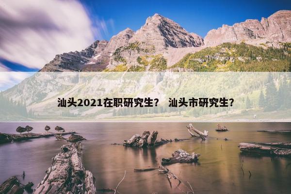 汕头2021在职研究生？ 汕头市研究生？