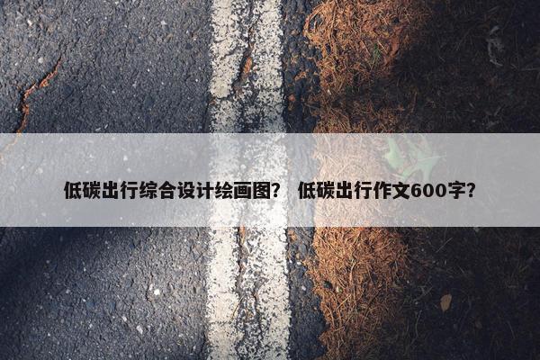 低碳出行综合设计绘画图？ 低碳出行作文600字？