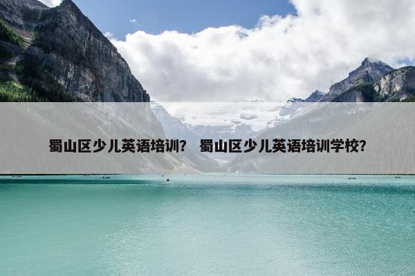 蜀山区少儿英语培训？ 蜀山区少儿英语培训学校？