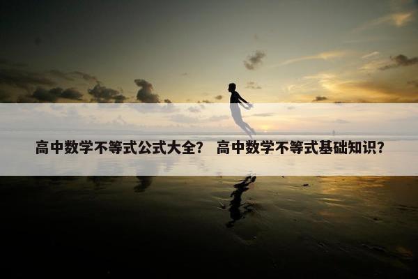 高中数学不等式公式大全？ 高中数学不等式基础知识？