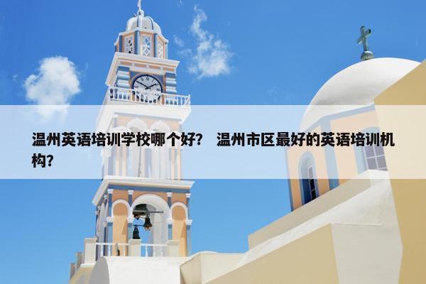 温州英语培训学校哪个好？ 温州市区最好的英语培训机构？