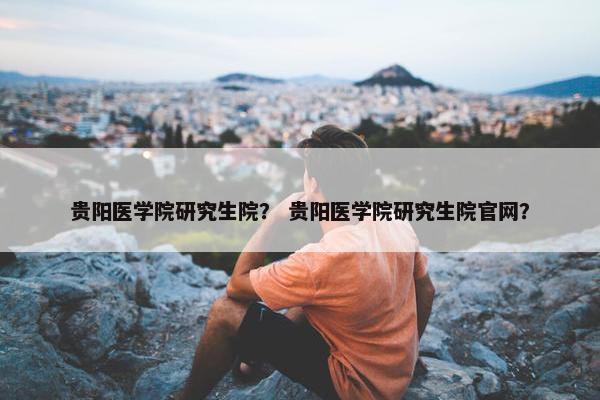 贵阳医学院研究生院？ 贵阳医学院研究生院官网？