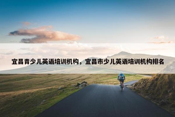 宜昌青少儿英语培训机构，宜昌市少儿英语培训机构排名