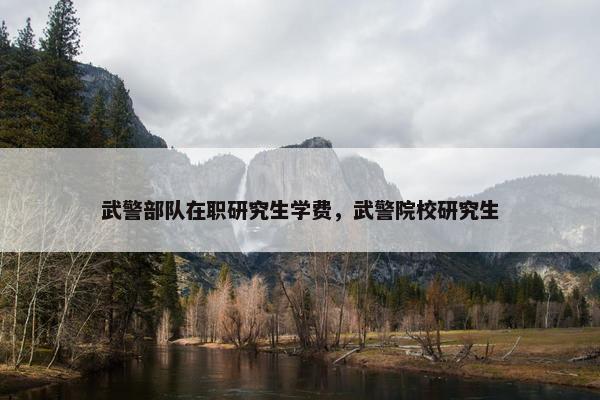 武警部队在职研究生学费，武警院校研究生