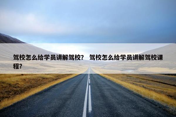驾校怎么给学员讲解驾校？ 驾校怎么给学员讲解驾校课程？