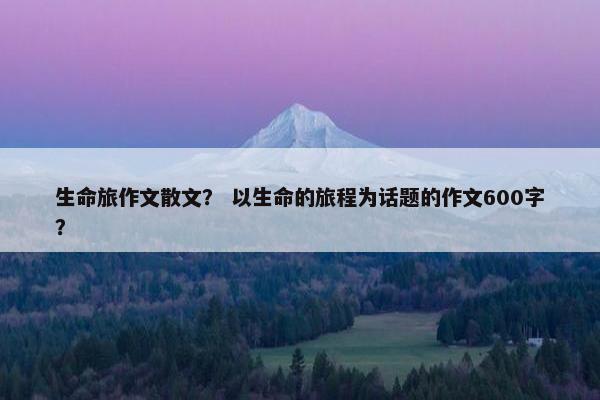 生命旅作文散文？ 以生命的旅程为话题的作文600字？