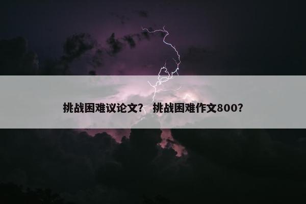 挑战困难议论文？ 挑战困难作文800？