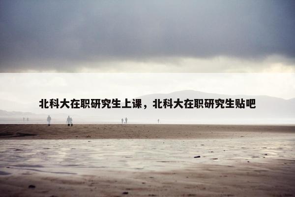 北科大在职研究生上课，北科大在职研究生贴吧