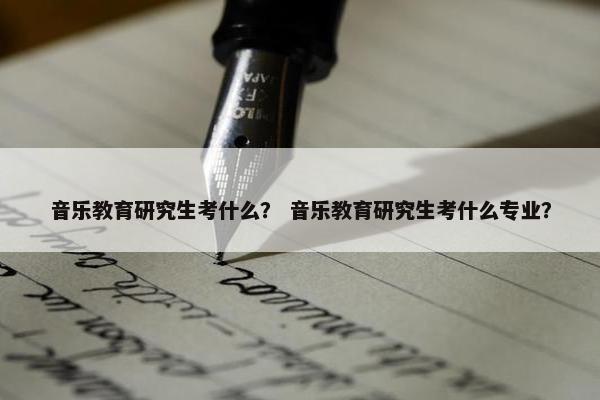 音乐教育研究生考什么？ 音乐教育研究生考什么专业？