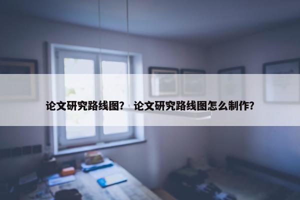 论文研究路线图？ 论文研究路线图怎么制作？