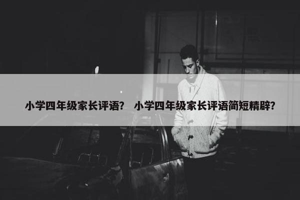 小学四年级家长评语？ 小学四年级家长评语简短精辟？
