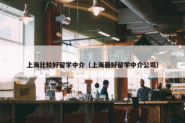 上海比较好留学中介（上海最好留学中介公司）