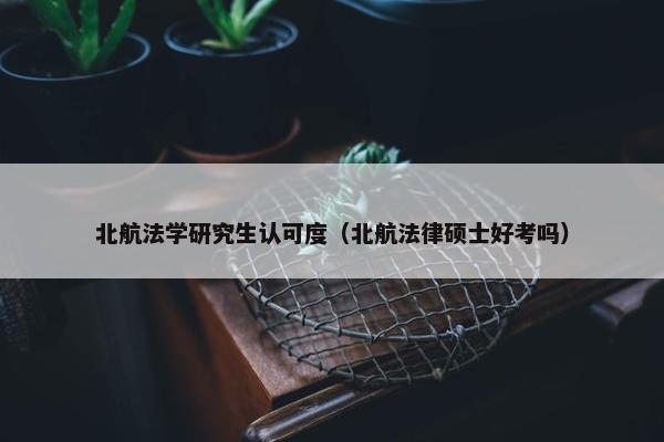 北航法学研究生认可度（北航法律硕士好考吗）