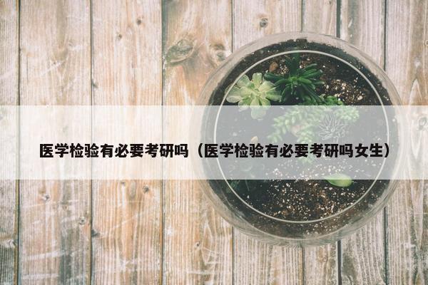 医学检验有必要考研吗（医学检验有必要考研吗女生）