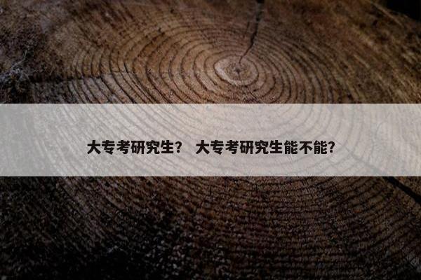 大专考研究生？ 大专考研究生能不能？