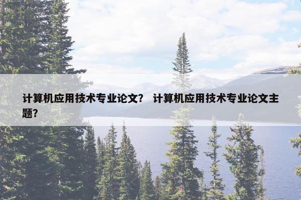 计算机应用技术专业论文？ 计算机应用技术专业论文主题？