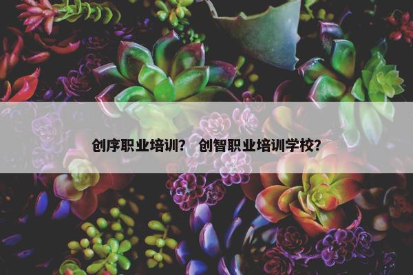 创序职业培训？ 创智职业培训学校？