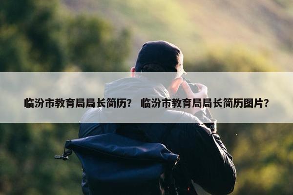 临汾市教育局局长简历？ 临汾市教育局局长简历图片？
