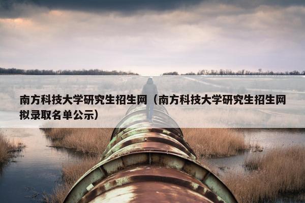 南方科技大学研究生招生网（南方科技大学研究生招生网拟录取名单公示）