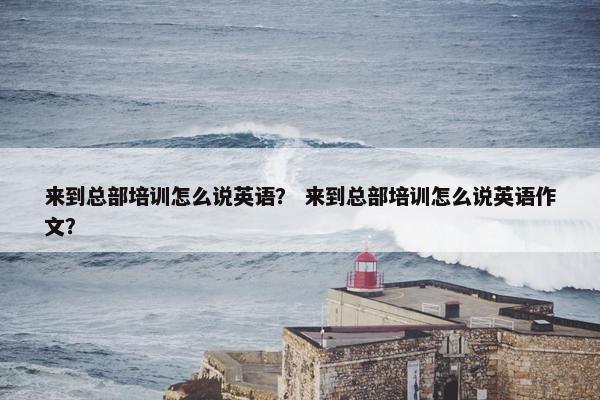 来到总部培训怎么说英语？ 来到总部培训怎么说英语作文？