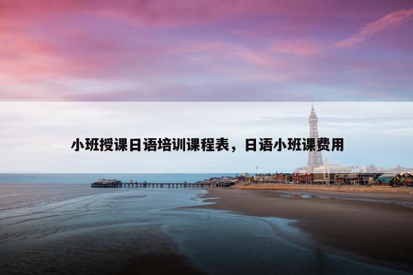 小班授课日语培训课程表，日语小班课费用