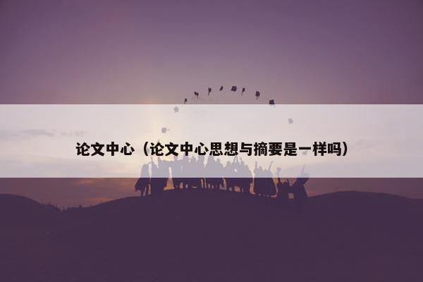 论文中心（论文中心思想与摘要是一样吗）
