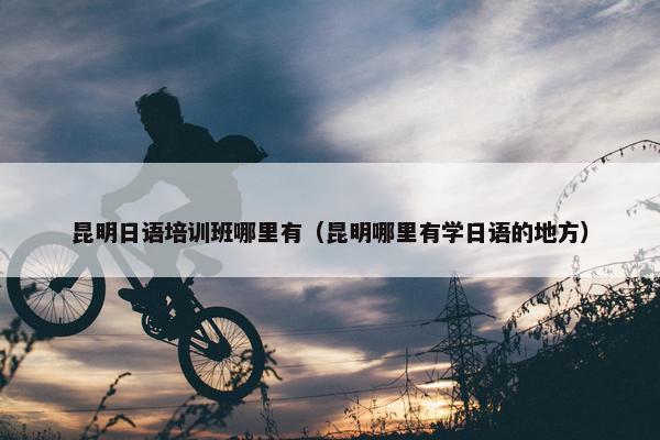 昆明日语培训班哪里有（昆明哪里有学日语的地方）