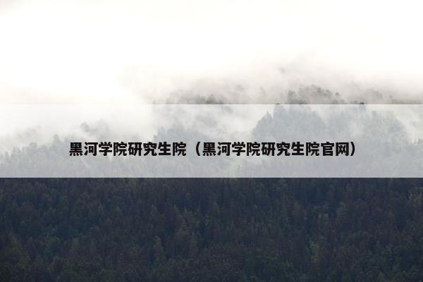 黑河学院研究生院（黑河学院研究生院官网）