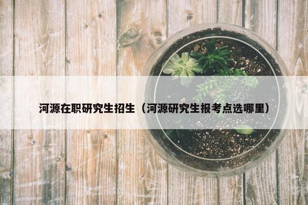 河源在职研究生招生（河源研究生报考点选哪里）