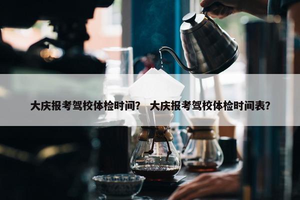 大庆报考驾校体检时间？ 大庆报考驾校体检时间表？